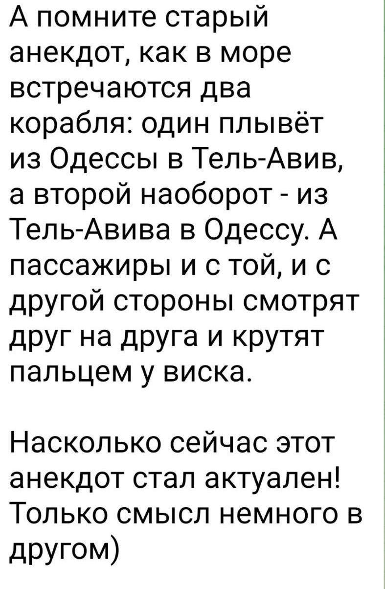 А помните старый анекдот, как в море встречаются два корабля: один плывёт из Одессы в Тель-Авив, а второй наоборот - из Тель-Авива в Одессу. А пассажиры и с той, и с другой стороны смотрят друг на друга и крутят пальцем у виска.

Насколько сейчас этот анекдот стал актуален! Только смысл немного в другом)