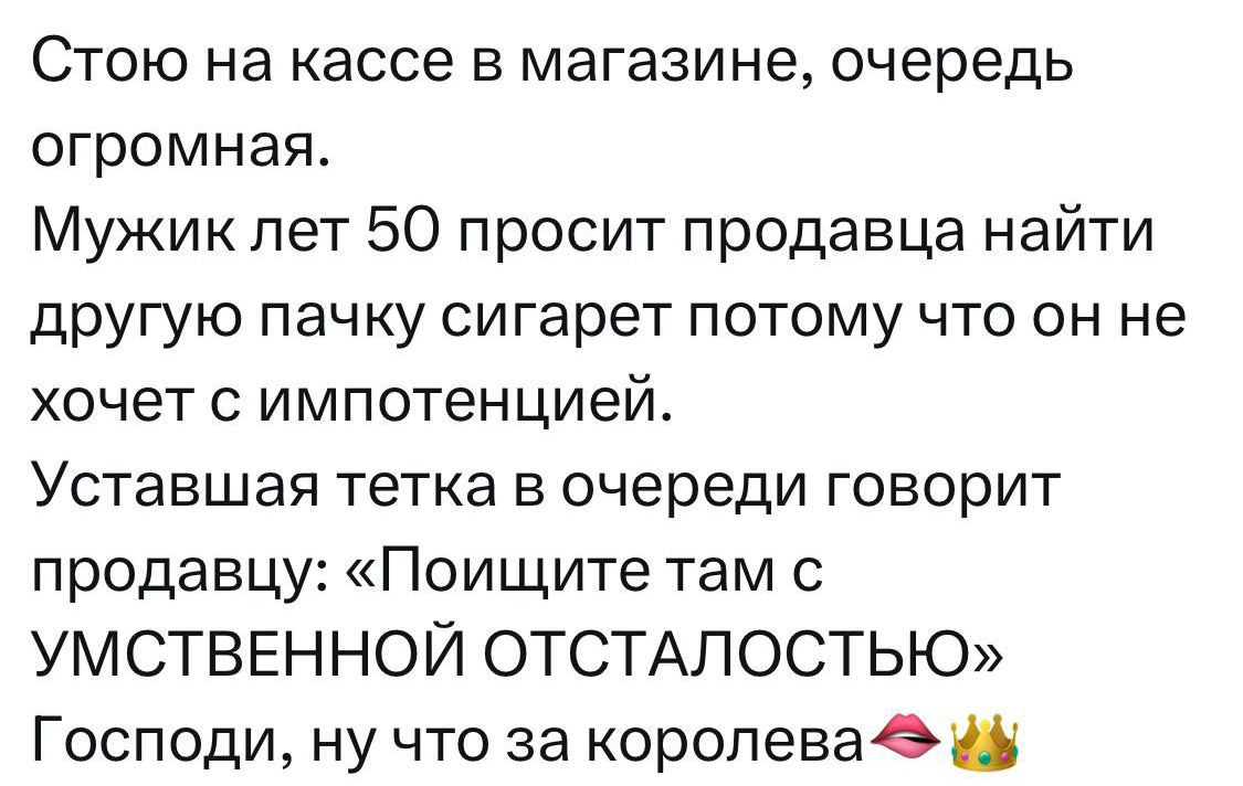 Стою на кассе в магазине, очередь огромная.
Мужик лет 50 просит продавца найти другую пачку сигарет потому что он не хочет с импотенцией.
Устающая тетка в очереди говорит продавцу: «Поищите там с УМСТВЕННОЙ ОТСТАЛОСТЬЮ»
Господи, ну что за королева💋👑