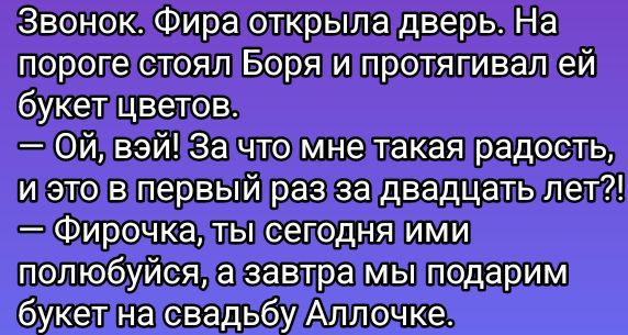Звонок. Фира открыла дверь. На пороге стоял Боря и протягивал ей букет цветов.
— Ой, вэй! За что мне такая радость, и это в первый раз за двадцать лет?!
— Фирочка, ты сегодня ими полюбуйся, а завтра мы подарим букет на свадьбу Аллочке.