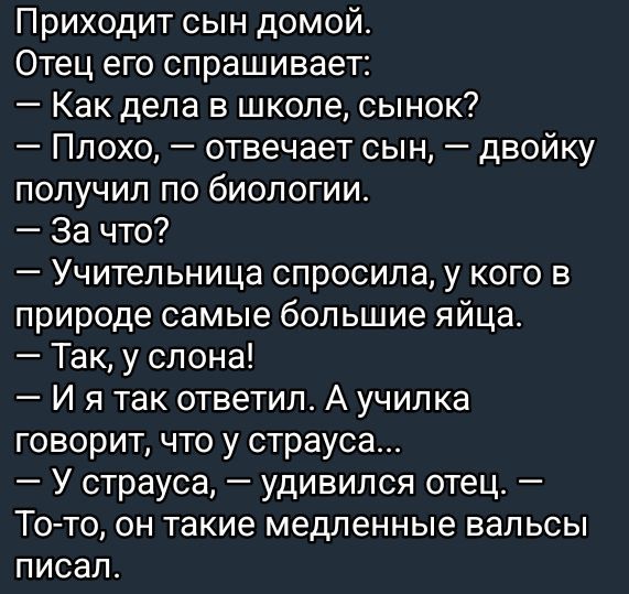 Приходит сын домой.
Отец его спрашивает:
— Как дела в школе, сынок?
— Плохо, — отвечает сын, — двойку получил по биологии.
— За что?
Учительница спросила, у кого в природе самые большие яйца.
— Так, у слона!
— И я так ответил. А училка говорит, что у страуса...
— У страуса, — удивился отец. — То-то, он такие медленные вальсы писал.