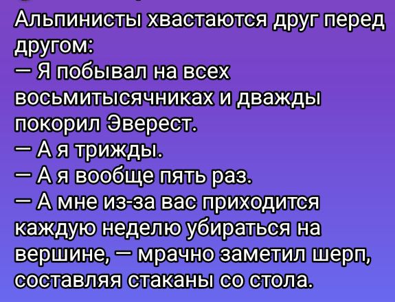 Альпинисты хвастаются друг перед другом:
— Я побывал на всех восьмитысячниках и дважды покорил Эверест.
— А я трижды.
— А я вообще пять раз.
— А мне из-за вас приходится каждую неделю убираться на вершине, — мрачно заметил шерп, составляя стаканы со стола.