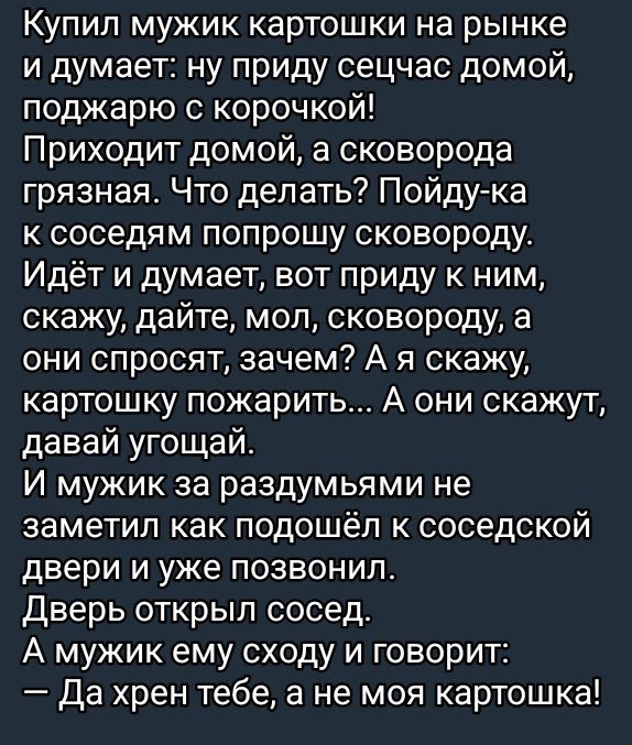 Купил мужик картошки на рынке и думает: ну приду сейчас домой, поджарю с корочкой! Приходит домой, а сковорода грязная. Что делать? Пойду-ка к соседям попрошу сковороду. Идёт и думает, вот приду к ним, скажу, дайте, мол, сковороду, а они спросят, зачем? А я скажу, картошку пожарить... А они скажут, давай, угостим. И мужик за раздумьями не заметил как подошёл к соседской двери и уже позвонил. Дверь открывает сосед. А мужик ему сходу и говорит: — Да хрен тебе, а не моя картошка!