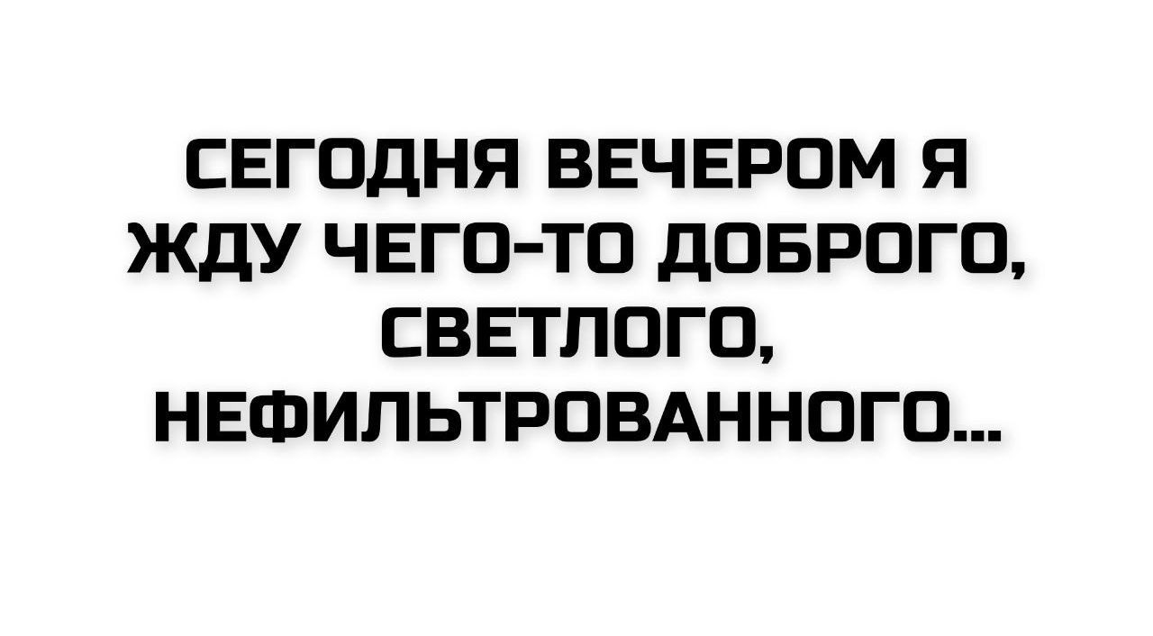 СЕГОДНЯ ВЕЧЕРОМ Я ЖДУ ЧЕГО-ТО ДОБРОГО, СВЕТЛОГО, НЕФИЛЬТРОВАННОГО...