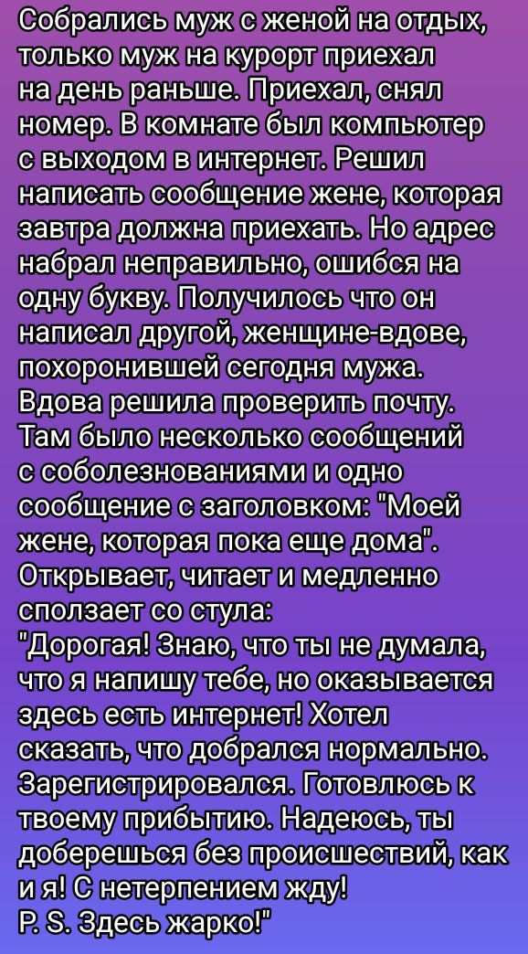 Собрались муж с женой на отдых, только муж на курорт приехал на день раньше. Приехал, снял номер. В комнате был компьютер с выходом в интернет. Решил написать сообщение жене, которая завтра должна приехать. Но адрес набрал неправильно, ошибся на одну букву. Получилось что он написал другой, женщине- вдове, похоронившей сегодняшнего мужа. Вдова решила проверить почту. Там было несколько сообщений с соболезнованиями и одно сообщение с заголовком: 