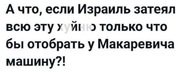 А что, если Израиль затеял всю эту хуйню только что бы отобрать у Макаевича машину?!