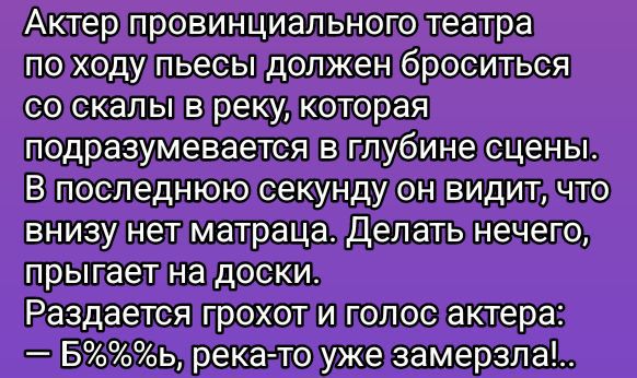 Актер провинциального театра по ходу пьесы должен броситься со скалы в реку, которая подразумевается в глубине сцены. В последнюю секунду он видит, что внизу нет матраца. Делать нечего, прыгает на доски. Раздается грохот и голос актера: — Б%%%s, река-то уже замерзла..