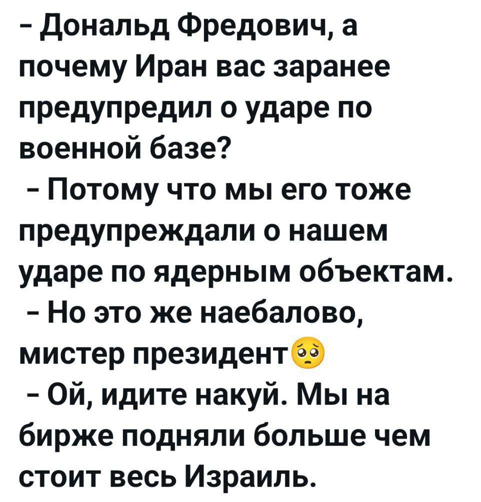 – Дональд Фредович, а почему Иран вас заранее предупредил о ударе по военной базе?
– Потому что мы его тоже предупреждали о нашем ударе по ядерным объектам.
– Но это же наебало, мистер президент 😳
– Ой, идите на*уй. Мы на бирже подняли больше чем стоит весь Израиль.