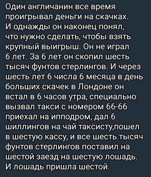 Один англичанин все время проигрывал деньги на скачках. И однажды он наконец понял, что нужно сделать, чтобы взять крупный выигрыш. Он не играл 6 лет. За 6 лет он скопил шесть тысяч фунтов стерлингов. И через шесть лет 6 числа 6 месяца в день больших скачек в Лондоне он встал в 6 часов утра, специально вызвал такси с номером 66-66, приехал на ипподром, дал 6 шиллингов на чай таксисту, пошел в шестую кассу, и все шесть фунтов стерлингов поставил на шестой заезд на шестую лошадь. И лошадь пришла шестой.