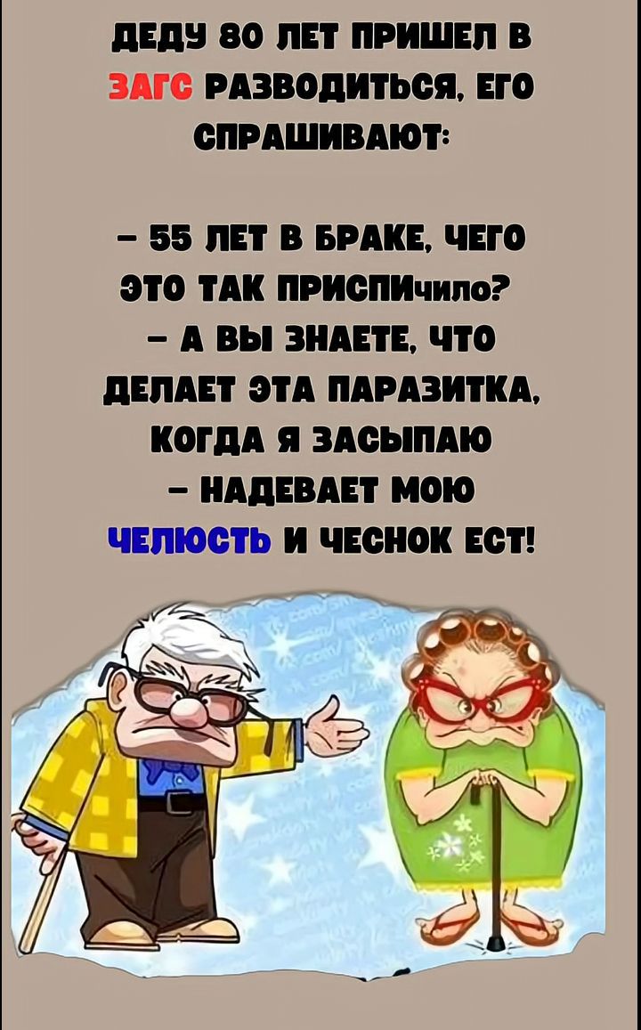ДЕДУ 80 ЛЕТ ПРИШЕЛ В ЗАГС РАЗВОДИТЬСЯ. ЕГО СПРАШИВАЮТ:
– 55 ЛЕТ В БРАКЕ, ЧЕГО ЭТО ТАК ПРИСПИЧИЛО?
– А ВЫ ЗНАЕТЕ, ЧТО ДЕЛАЕТ ЭТА ПАРАЗИТКА, КОГДА Я ЗАСЫПАЮ
– НАДЕВАЕТ МОЮ ЧЕЛЮСТЬ И ЧЕСНОК ЕСТ!