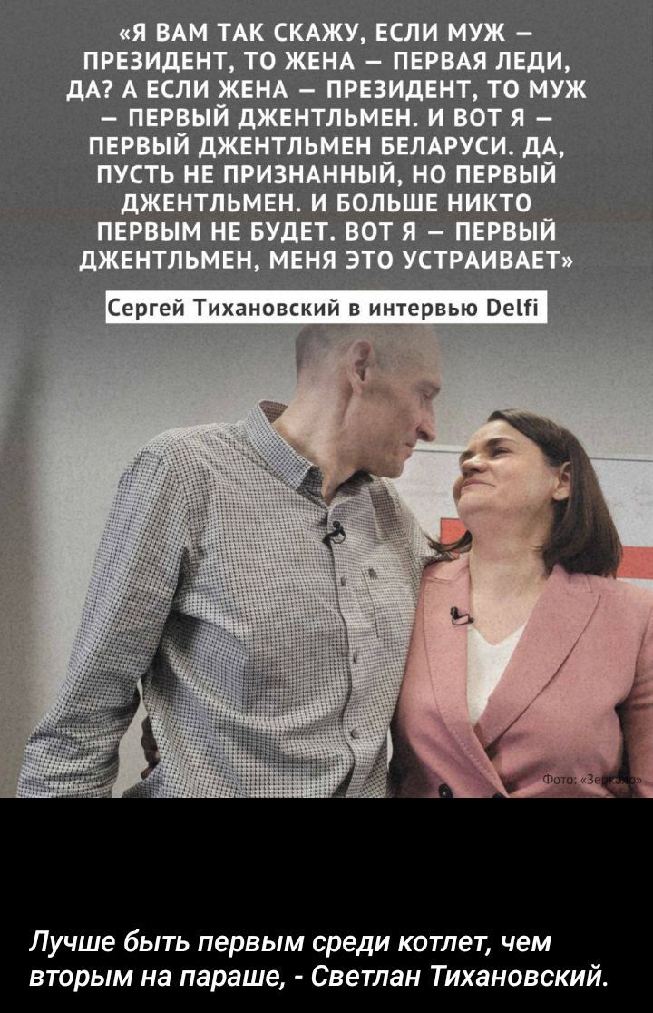 «Я ВАМ ТАК СКАЖУ, ЕСЛИ МУЖ – ПРЕЗИДЕНТ, ТО ЖЕНА – ПЕРВАЯ ЛЕДИ, ДА? А ЕСЛИ ЖЕНА – ПРЕЗИДЕНТ, ТО МУЖ – ПЕРВЫЙ ДЖЕНТЛЬМЕН. И ВОТ Я – ПЕРВЫЙ ДЖЕНТЛЬМЕН БЕЛАРУСИ. ДА, ПУСТЬ НЕ ПРИЗНАННЫЙ, НО ПЕРВЫЙ ДЖЕНТЛЬМЕН. И БОЛЬШЕ НИКТО ПЕРВЫМ НЕ БУДЕТ. ВОТ Я — ПЕРВЫЙ ДЖЕНТЛЬМЕН, МЕНЯ ЭТО УСТРАИВАЕТ» Сергій Тихановський в интервью Delfi
Лучше быть первым среди котлет, чем вторым на параше, - Светлан Тихановский.