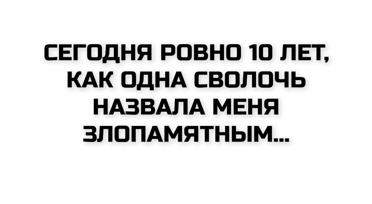 СЕГОДНЯ РОВНО 10 ЛЕТ, КАК ОДНА СВОЛОЧЬ НАЗВАЛА МЕНЯ ЗЛОПАМЯТНЫМ...