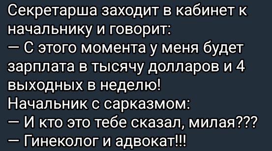 Секретарша заходит в кабинет к начальнику и говорит:
— С этого момента у меня будет зарплата в тысячу долларов и 4 выходных в неделю!
Начальник с сарказмом:
— И кто это тебе сказал, милая???
— Гинеколог и адвокат!!!