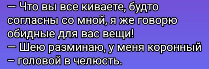 — Что вы все киваете, будто согласны со мной, я же говорю обидные для вас вещи!
— Шею разминаю, у меня коронный
— головой в челюсть.