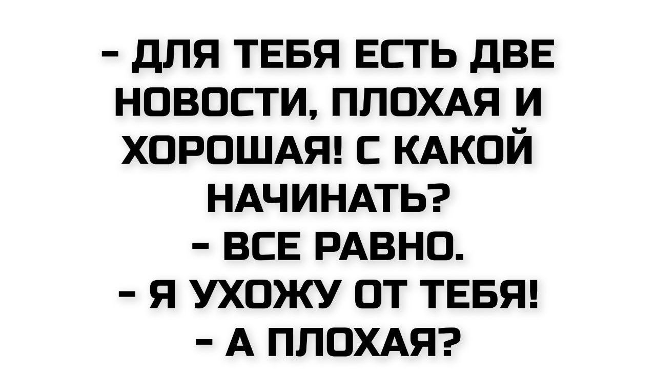 - ДЛЯ ТЕБЯ ЕСТЬ ДВЕ НОВОСТИ, ПЛОХАЯ И ХОРОШАЯ! С КАКОЙ НАЧИНАТЬ?
- ВСЕ РАВНО.
- Я УХОЖУ ОТ ТЕБЯ!
- А ПЛОХАЯ?