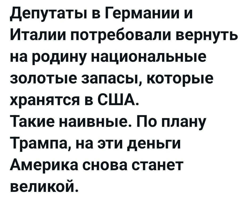 Депутаты в Германии и Италии потребовали вернуть на родину национальные золотые запасы, которые хранятся в США. Такие наивные. По плану Трампа, на эти деньги Америка снова станет великой.