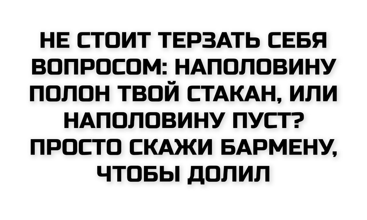 НЕ СТОИТ ТЕРЗАТЬ СЕБЯ ВОПРОСОМ: НАПОЛОВИНУ ПОЛОН ТВОЙ СТАКАН, ИЛИ НАПОЛОВИНУ ПУСТ? ПРОСТО СКАЖИ БАРМЕНУ, ЧТОБЫ ДОЛИЛ