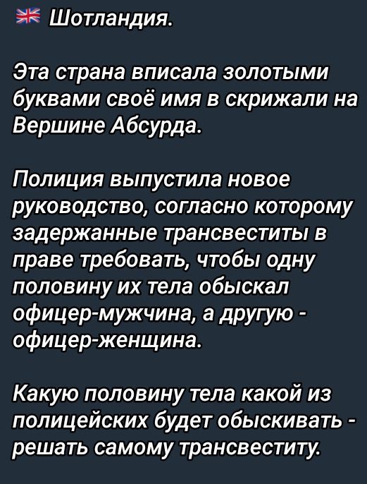 Шотландия.

Эта страна вписала золотыми буквами своё имя в скрижали на Вершине Абсурда.

Полиция выпустила новое руководство, согласно которому задержанные трансвеститы в праве требовать, чтобы одну половину их тела обыскал офицер-мужчина, а другую - офицер-женщина.

Какую половину тела какой из полицейских будет обыскивать - решать самому трансвести.