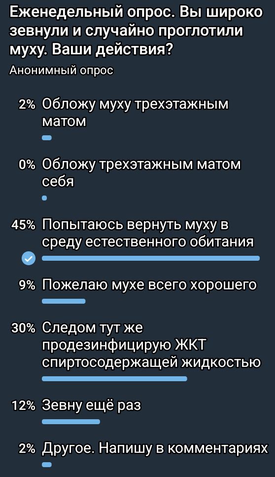 Еженедельный опрос. Вы широко зевнули и случайно проглотили муху. Ваши действия?

Анонимный опрос

2% Обложу муху трехэтажным матом
0% Обложу трехэтажным матом себя
45% Попытаюсь вернуть муху в среду естественного обитания
9% Пожелаю мухе всего хорошего
30% Следом тут же продезинфицирую ЖКТ спиртосодержащей жидкостью
12% Зевну ещё раз
2% Другое. Напишу в комментариях