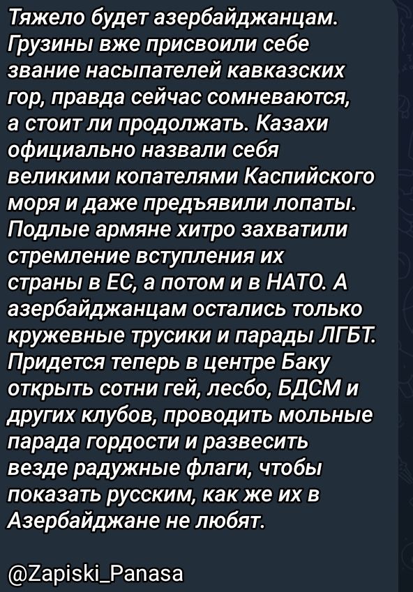 Тяжело будет азербайджанцам. Грузины уже присвоили себе звание насильников кавказских гор, правда сейчас сомневаются, а стоит ли продолжать. Казахи официально назвали себя великими копателями Каспийского моря и даже предъявили плопаты. Подлые армяне хитро захватили стремление вступления их страны в ЕС, а потом в НАТО. А азербайджанцам остались только кружечные трусы и парады ЛГБТ. Придется теперь в центре Баку открыть сотни гей, лесбо, БДСМ и других клубов, проводить молельные парады гордости, вздевая радужные флаги, чтобы показать русским, как их в Азербайджане не любят. @Zapiskи_Pанasa