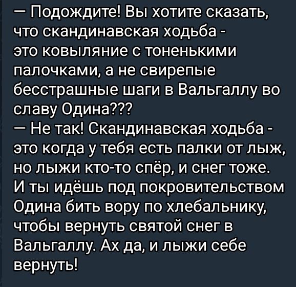 — Подождите! Вы хотите сказать, что скандинавская хобда - это ковыляние с тоненькими палочками, а не свирепые бесстрашные шаги в Вальгаллу во славу Одрина???
— Не так! Скандинавская хобда - это когда у тебя есть палки от лжык, но лыжик кто-то спёр, и снег тоже.
И ты идёшь под покровительством Одирна бить вору по хлебальнику, чтобы вернуть святой снег в Вальгаллу. Ах да, и лыжи себе вернуть!