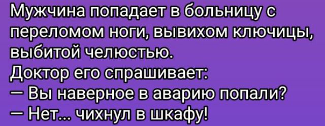 Мужчина попадает в больницу с переломом ноги, вывихом ключицы, выбитой челюстью.
Доктор его спрашивает:
— Вы наверное в аварию попали?
— Нет... чихнул в шкафу!