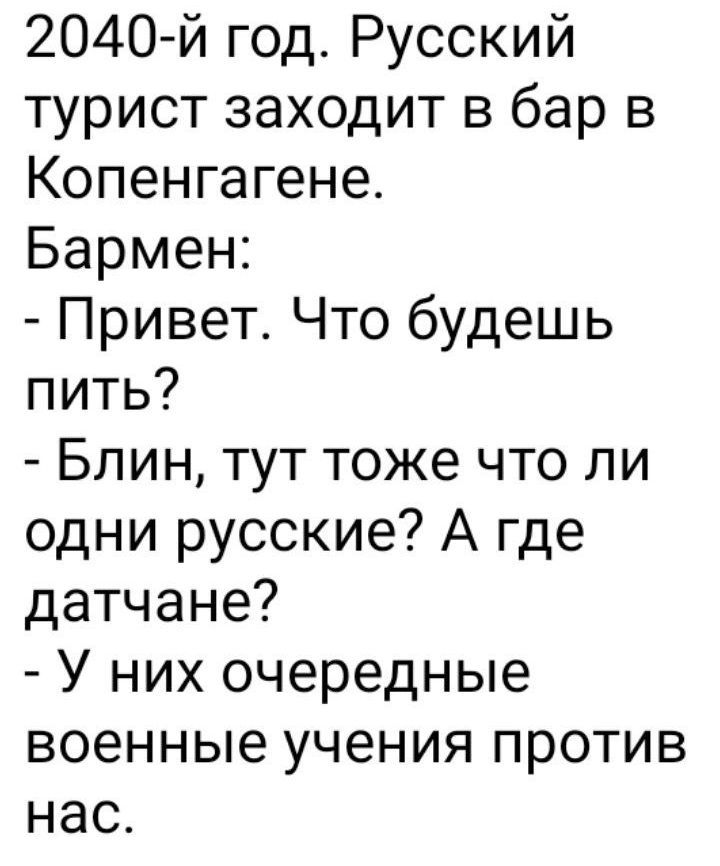 2040-й год. Русский турист заходит в бар в Копенгагене.
Бармен:
- Привет. Что будешь пить?
- Блин, тут тоже что ли одни русские? А где дачане?
- У них очередные военные учения против нас.
