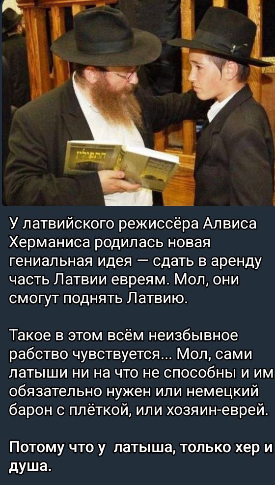 У латвийского режиссэра Алвиса Херманиса родилась новая гениальная идея — сдать в аренду часть Латвии евреям. Мол, они смогут поднять Латвию.
Такое в этом вём неизбывное рабство чувствуется... Мол, сами латыши ни на что не способны и им обязательно нужен или немецкий барон с плёткой, или хозяин-еврей.
Потому что у латыша, только хер и душа.