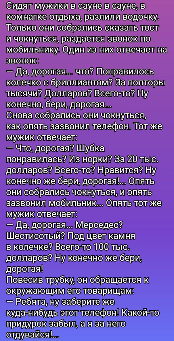 Сидят мужики в сауне в сауне, в комнатке отдыха, разлили водочку. Только они собрались сказать тост и чокнуться, раздается звонок по мобильнику. Один из них отвечает на звонок:
— Да, дорогая... что? Понравилось колечко с бриллиантом? За полторы тысячи? Долларов? Всего-то? Ну конечно, бери, дорогая...
Снова собрались они чокнуться, как опять звонил телефон. Тот же мужик отвечает:
— Что, дорогая? Шубка понравилась? Из норки? За 20 тыс. долларов? Всего-то? Нравится? Ну конечно же бери, дорогая!... Опять они собрались чокнуться, и опять зазвонил мобильник... Опять тот же мужик отвечает:
— Да, дорогая... Мерседес? Шестистоительный? Под цвет камня в колечке? Всего-то 100 тыс. долларов? Ну конечно же бери, дорогая!
Повесив трубку, он обращается к окружающим его товарищам:
— Ребята, ну заберите же куда-нибудь этот телефон! Какой-то придурок забыл, а за него отдувайся!...