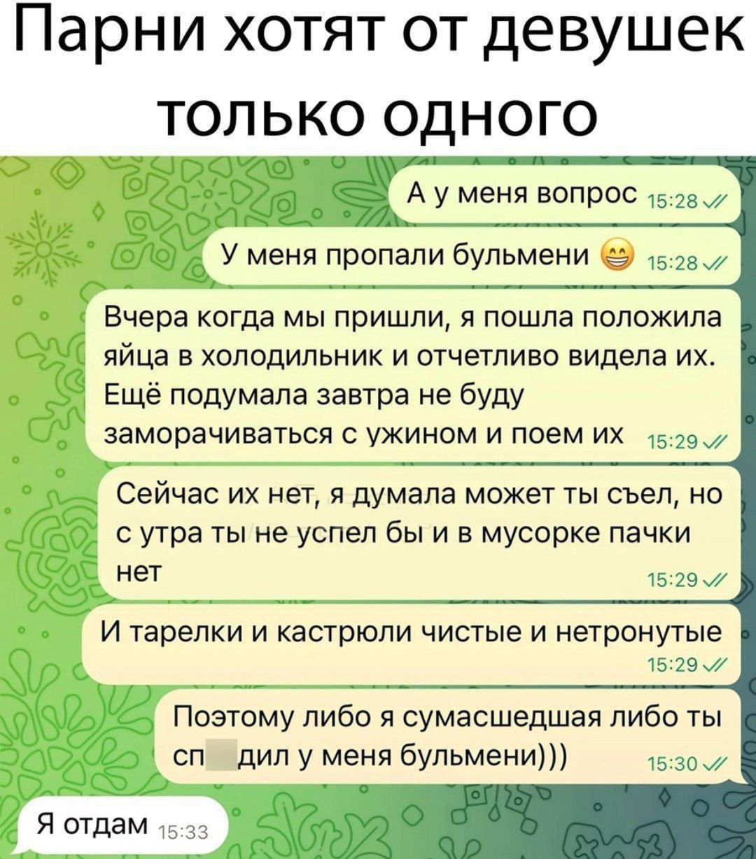 Парни хотят от девушек только одного
А у меня вопрос  
У меня пропали булемни  
Вчера когда мы пришли, я пошла положила яйца в холодильник и отчетливо видела их.  
Еще подумала завтра не буду заморачиваться с ужином и поем их  
Сейчас их нет, я думала может ты съел, но с утра ты не успел бы и в мусорке пачки нет  
И тарелки и кастроли чистые и нетронутые  
Поэтому либо я сумасшедшая либо ты спи д'или у меня булемни)))  
Я отдам