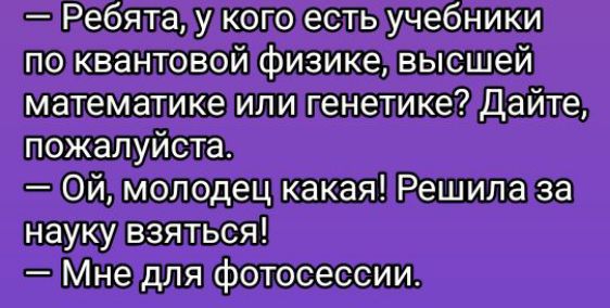 — Ребята, у кого есть учебники по квантовой физике, высшей математике или генетике? Дайте, пожалуйста.
— Ой, молодец какая! Решила за науку взяться!
— Мне для фотосессии.
