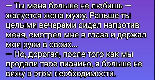 — Ты меня больше не любишь — жалуется жена мужу. Раньше ты целыми вечерами сидел напротив меня, смотрел мне в глаза и держал мои руки в своих... — Но, дорогая, после того как мы продали твое пианино, я больше не вижу в этом необходимости.