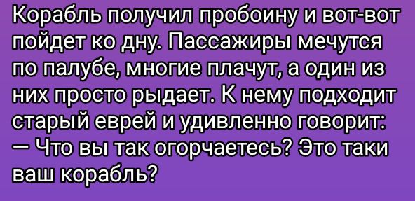 Корабль получил пробоину и вот-вот пойдёт ко дну. Пассажиры мечутся по палубе, многие плачут, а один из них просто рыдает. К нему подходит старый еврей и удивленно говорит: — Что вы так огорчаетесь? Это таки ваш корабль?
