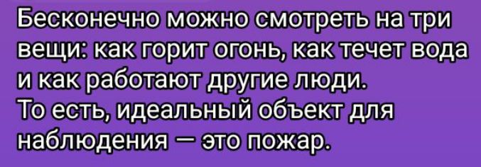 Бесконечно можно смотреть на три вещи: как горит огонь, как течет вода и как работают другие люди. То есть, идеальный объект для наблюдения — это пожар.