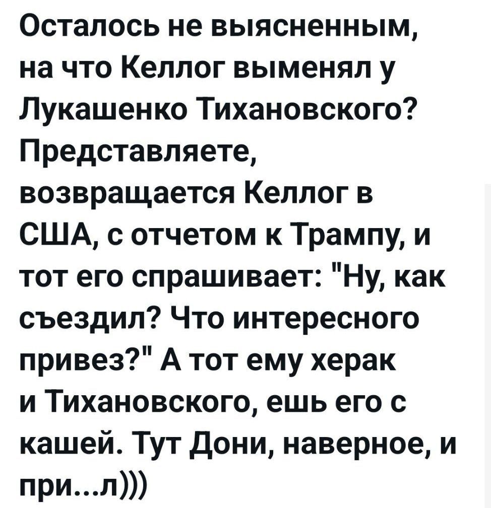 Осталось не выясненным, на что Kellog выменял у Лукашенко Тихановского? Представляете, возвращается Kellog в США, с отчетом к Трампу, и тот его спрашивает: 