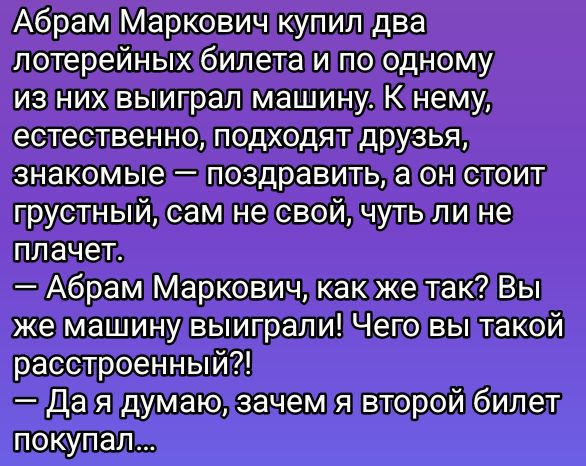Абрам Маркович купил два лотерейных билета и по одному из них выиграл машину. К нему, естественно, подходят друзья, знакомые — поздравить, а он стоит грустный, сам не свой, чуть ли не плачет.
— Абрам Маркович, как же так? Вы же машину выиграли! Чего вы такой расстроенный?!
— Да я думаю, зачем я второй билет покупал...