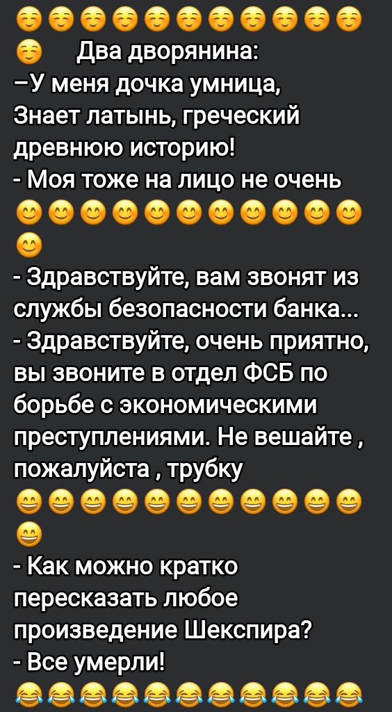 Два дворянина:
– У меня дочка умница, знает латынь, греческий, древнюю историю!
– Моя тоже на лицо не очень

- Здравствуйте, вам звонят из службы безопасности банка...
- Здравствуйте, очень приятно, вы звоните в отдел ФСБ по борьбе с экономическими преступлениями. Не вешайте, пожалуйста, трубку

- Как можно кратко пересказать любое произведение Шекспира?
- Все умерли!
