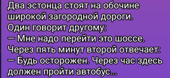 Два эстонца стоят на обочине широкой загородной дороги. Один говорит другому: — Мне надо перейти это шоссе. Через пять минут второй отвечает: — Будь осторожен. Через час здесь должен пройти автобус...