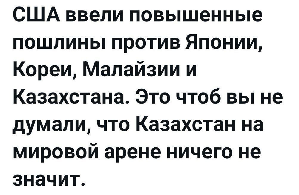США ввели повышенные пошлины против Японии, Кореи, Малайзии и Казахстана. Это чтоб вы не думали, что Казахстан на мировой арене ничего не значит.