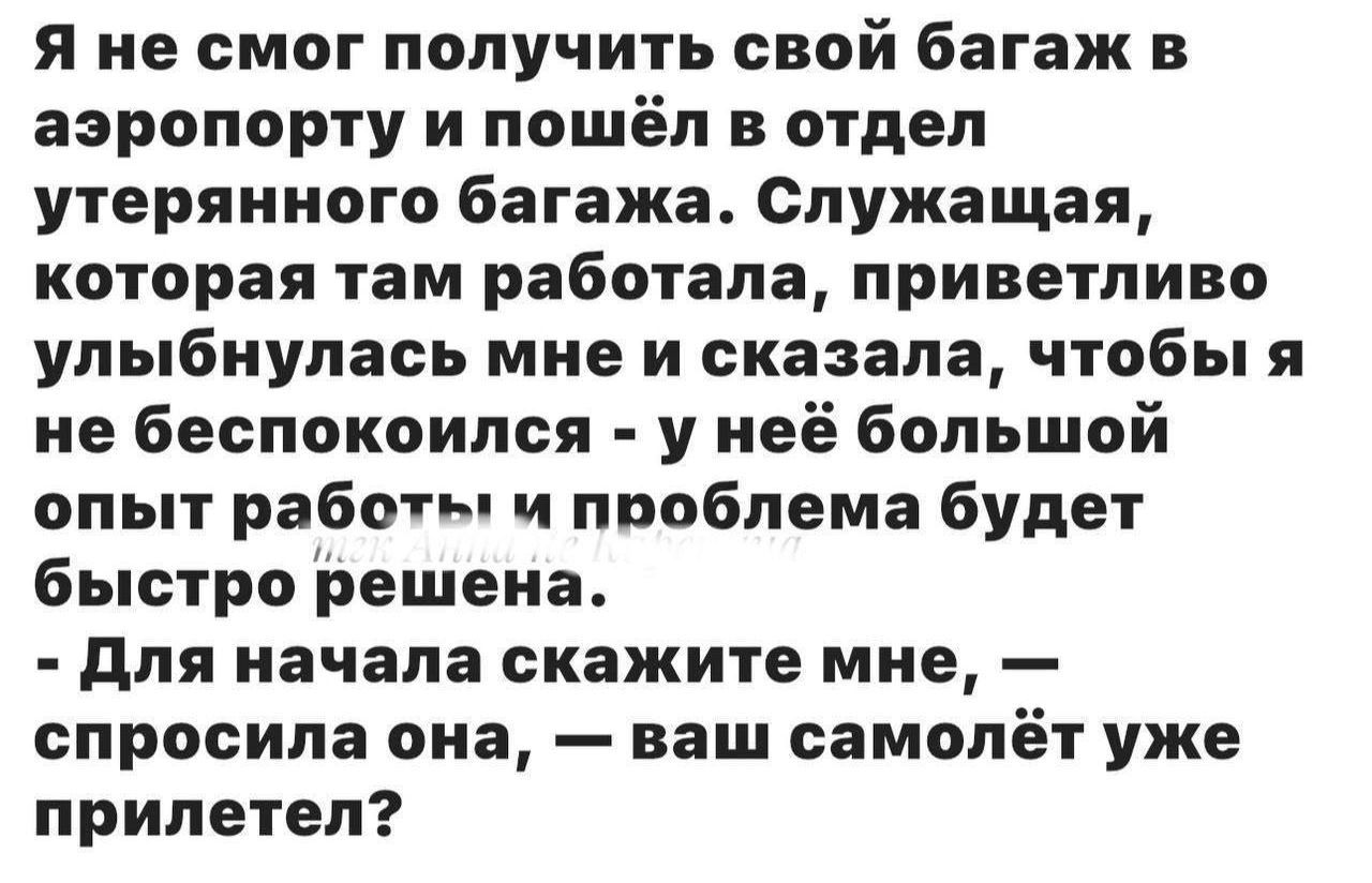 Я не смог получить свой багаж в аэропорту и пошёл в отдел утерянного багажа. Служащая, которая там работала, приветливо улыбнулась мне и сказала, чтобы я не беспокоился - у неё большой опыт работы и проблема будет быстро решена. - Для начала скажите мне, — спросила она, — ваш самолёт уже прилетел?