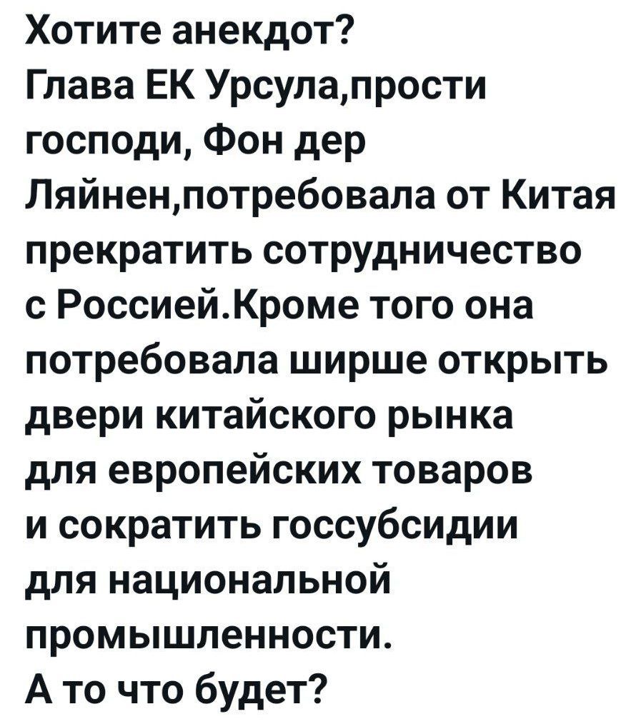 Хотите анекдот? Глава ЕК Урсула, прости господи, Фон дер Ляйен, потребовала от Китая прекратить сотрудничество с Россией. Кроме того, она потребовала шире открыть двери китайского рынка для европейских товаров и сократить госсубсидии для национальной промышленности. А то что будет?