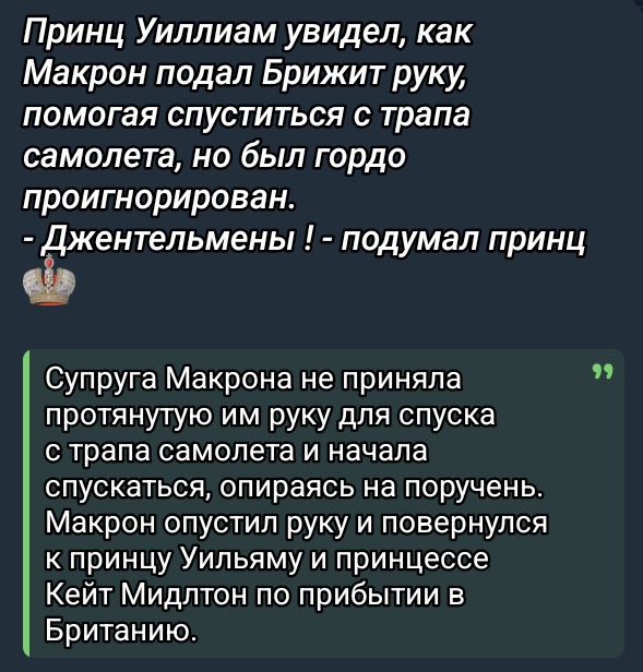 Принц Уильям увидел, как Макрон подал Брижит руку, помогая спуститься с трапа самолета, но был гордо проигнорирован.
- Джентльмены ! - подумал принц

Супруга Макрона не приняла протянутую им руку для спуска с трапа самолета и начала спускаться, опираясь на поручень.
Макрон опустил руку и повернулся к принцу Уильяму и принцессе Кейт Мидлтон по прибытию в Британию.