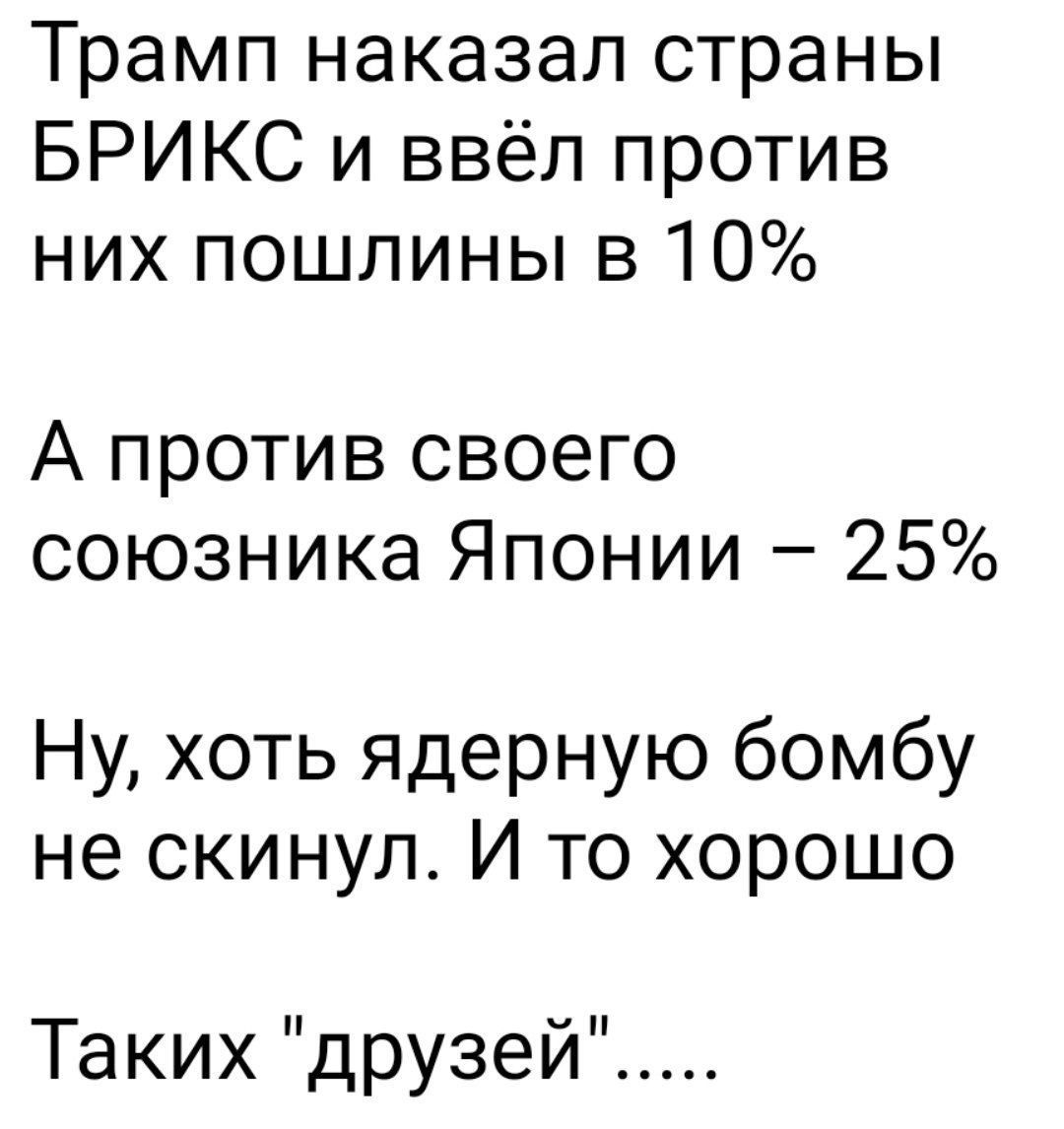 Трамп наказал страны БРИКС и ввёл против них пошлины в 10%
А против своего союзника Японии – 25%
Ну, хоть ядерную бомбу не скинул. И то хорошо
Таких 