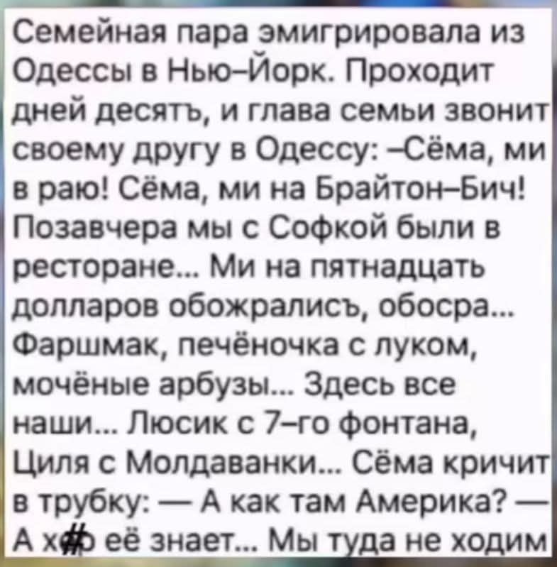 Семейная пара эмигрировала из Одессы в Нью-Йорк. Проходит дней десять, и глава семьи звонит своему другу в Одессу: —Сёма, ми в раю! Сёма, ми на Брайтон-Бич! Позавчера мы с Софкой были в ресторане... Ми на пятнадцать долларов обожрались, обосра... Фаршмак, печёночка с луком, мочёные арбузы... Здесь все наши... Люсик с 7-го фонтана, Циля с Молдаванки... Сёма кричит в трубку: —А как там Америка? —А х*й её знает... Мы туда не ходим.