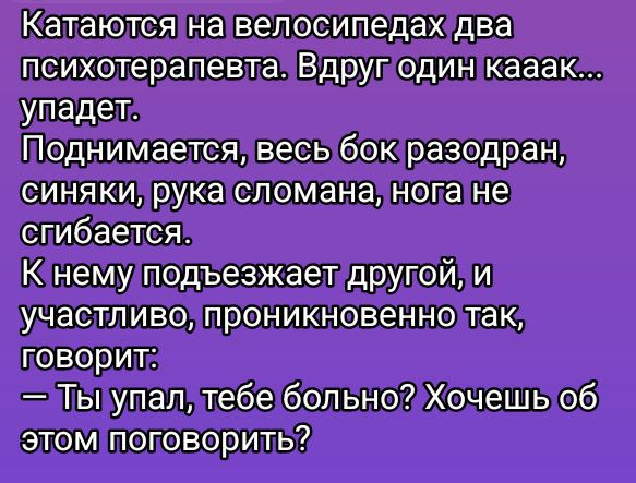 Катаются на велосипедах два психотерапевта. Вдруг один кааак... упадет. Поднимается, весь бок разодран, синяки, рука сломана, нога не сгибается. К нему подъезжает другой, и участливо, проникновенно так, говорит: — Ты упал, тебе больно? Хочешь об этом поговорить?