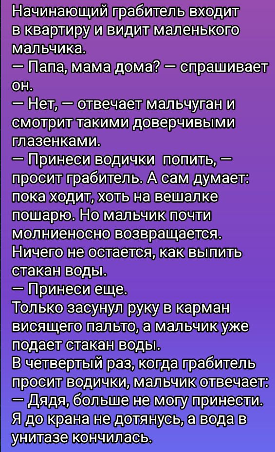 Начинающий грабитель входит в квартиру и видит маленького мальчика.
— Папа, мама дома? — спрашивает он.
— Нет, — отвечает мальчуган и смотрит такими доверчивыми глазенками.
— Принеси водички попить, — просит грабитель. А сам думает: пока ходит, хоть на вешалке поживёшь. Но мальчик почти мгновенно возвращается.
Ничего не остается, как выпить стакан воды.
— Принеси еще.
Только засунул руку в карман висевшего пальто, а мальчик уже подает стакан воды.
В четвертый раз, когда грабитель просит водички, мальчик отвечает:
— Дядя, больше не могу принести.
— Я до крана не дотянусь, а вода в унитазе кончилась.