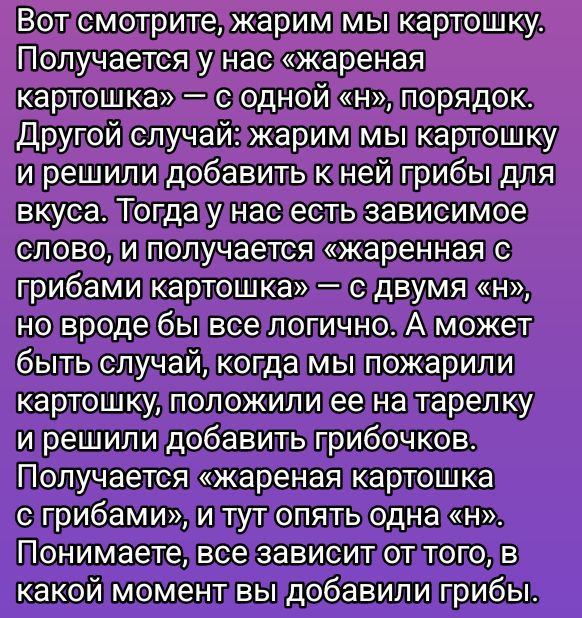 Вот смотрите, жарим мы картошку. Получается у нас «жареная картошка» — с одной «н», порядок. Другой случай: жарим мы картошку и решили добавить к ней грибы для вкуса. Тогда у нас есть зависимое слово, и получается «жареная с грибами картошка» — с двумя «н», но вроде бы все логично. А может быть случай, когда мы пожарили картошку, положили ее на тарелку и решили добавить грибочков. Получается «жареная картошка с грибами», и тут опять одна «н». Понимаете, дело зависит от того, в какой момент мы добавили грибы.