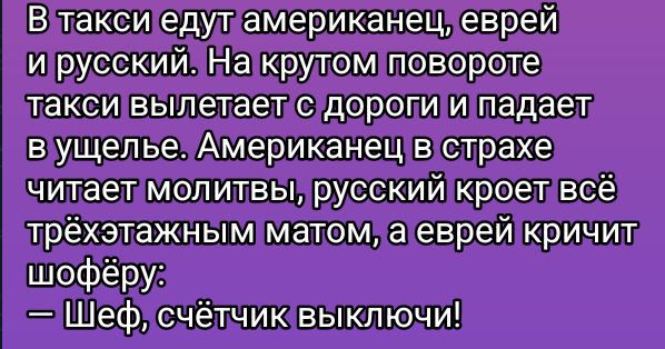В такси едут американец, еврей и русский. На крутом повороте такси вылетает с дороги и падает в ущелье. Американец в страхе читает молитвы, русский кроет всё трёхатажным матом, а еврей кричит шофёру: — Шеф, счётчик выключи!