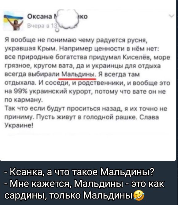 Я вообще не понимаю чему радуется руся, украшающая Крым. Например ценности в нём нет: все природные богатства придумал Киселёв, море грязное, кругом трава, да и украинцы для отдыха всегда выбирали Мальдины. Я всегда там отдыхала. И соседи, и родственники, и вообще это на 99% украинский курорт, потому что вате он не по карману.
Так что если будут просить назад, я их точно не приму. Пусть живут в голодной раше. Слава Украине!

- Ксанка, а что такое Мальдины?
- Мне кажется, Мальдины - это как сардины, только Мальдины.