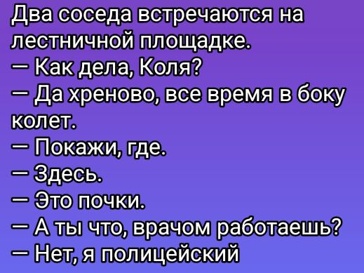Два соседа встречаются на лестничной площадке.
— Как дела, Коля?
— Да хреново, все время в боку колет.
— Покажи, где.
— Здесь.
— Это почки.
— А ты что, врачом работаешь?
— Нет, я полицейский.