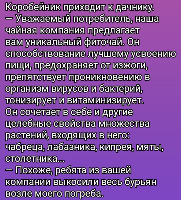 Коробейник приходит к дачнику.
— Уважаемый потребитель, наша чайная компания предлагает вам уникальный фиточай. Он способствует лучшему усвоению пищи, предотвращает от извиги, препятствует проникновению в организм вирусов и бактерий, тонизирует и витаминизирует.
Он сочетает в себе и другие целебные свойства множества растений, входящих в него: чабрец, лобазник, кипрей, мять, столетник...
— Похоже, ребята из вашей компании выскочили весь бурьян возле моего погреба.